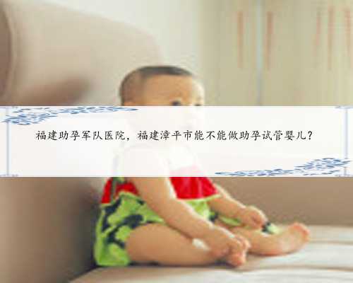 福建助孕军队医院，福建漳平市能不能做助孕试管婴儿？